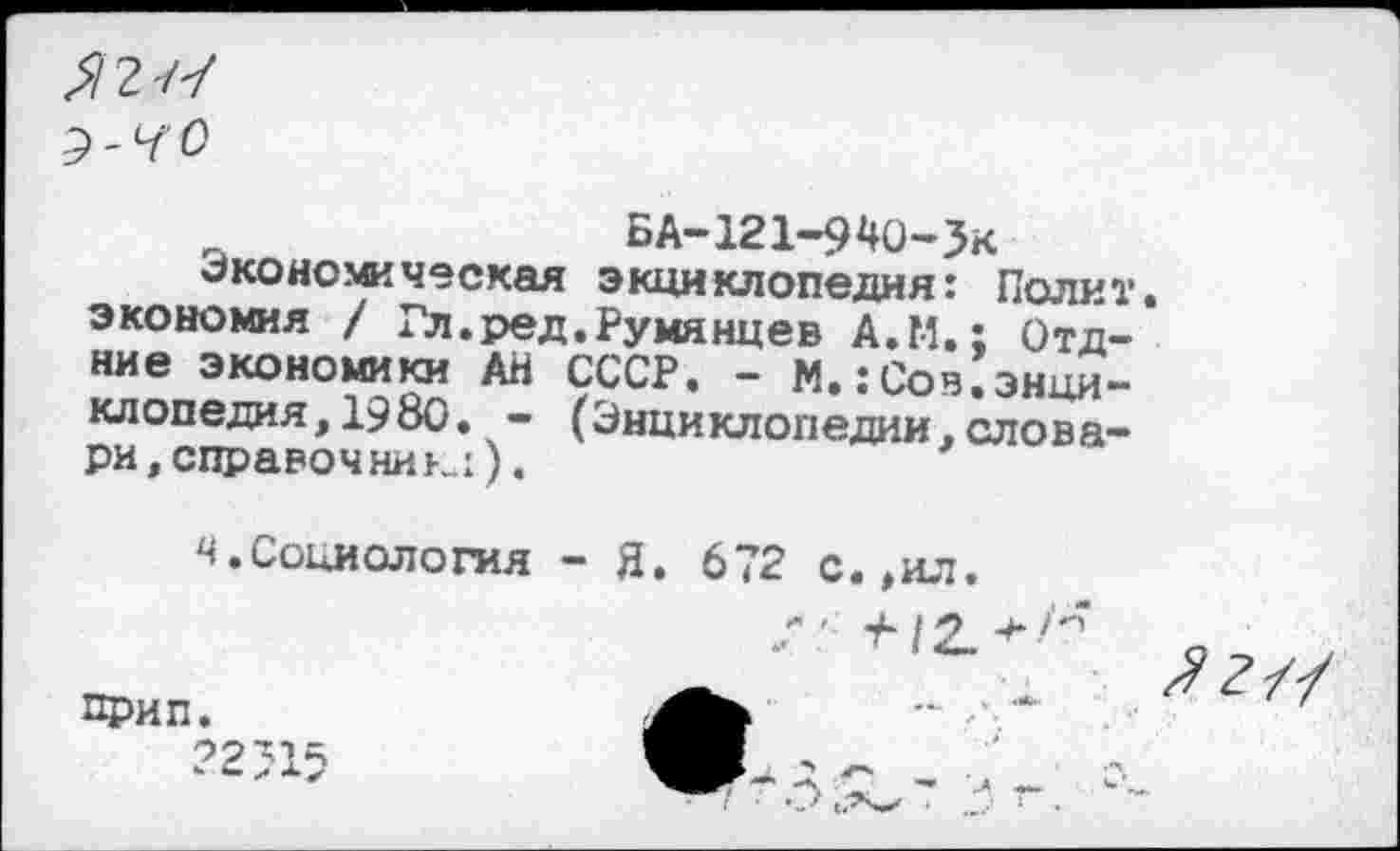 ﻿^2/7
ВА-121-940-Зк
Экономическая энциклопедия: Полит, экономия / Гл.ред.Румянцев А.М.; Отд-ние экономики АН СССР. - М.:Сов.энци-клопедия,1980. - (Энциклопедии,словари, справочник:). *
ч.Социология - Я. 672 с.,ил
прип.
?2